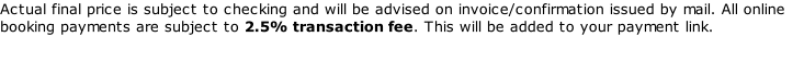 Actual final price is subject to checking and will be advised on invoice/confirmation issued by mail. All online booking payments are subject to 2.5% transaction fee. This will be added to your payment link.